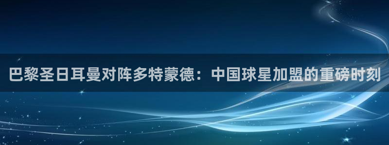 世界杯足球直播:巴黎圣日耳曼对阵多特蒙德:中国球星加盟的重磅时刻